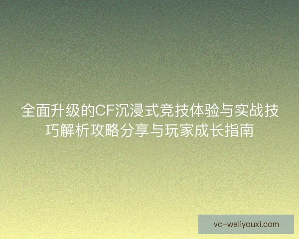 全面升级的CF沉浸式竞技体验与实战技巧解析攻略分享与玩家成长指南