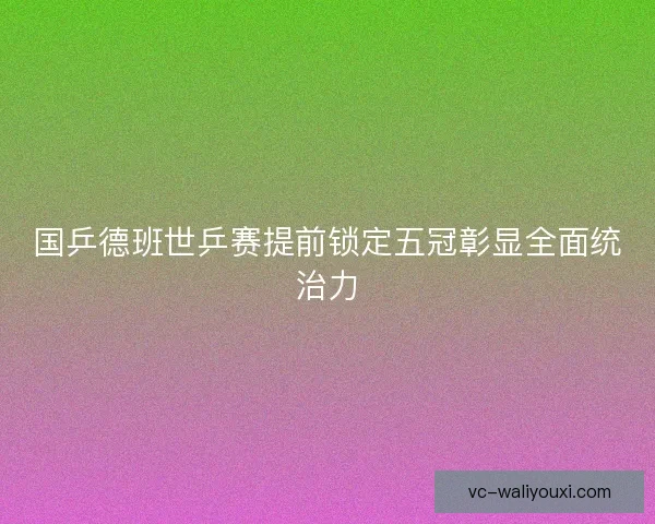 国乒德班世乒赛提前锁定五冠彰显全面统治力