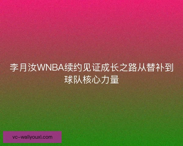 李月汝WNBA续约见证成长之路从替补到球队核心力量
